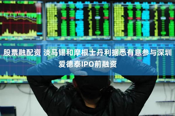 股票融配资 淡马锡和摩根士丹利据悉有意参与深圳爱德泰IPO前融资