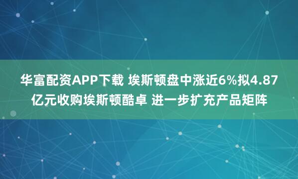 华富配资APP下载 埃斯顿盘中涨近6%拟4.87亿元收购埃斯顿酷卓 进一步扩充产品矩阵