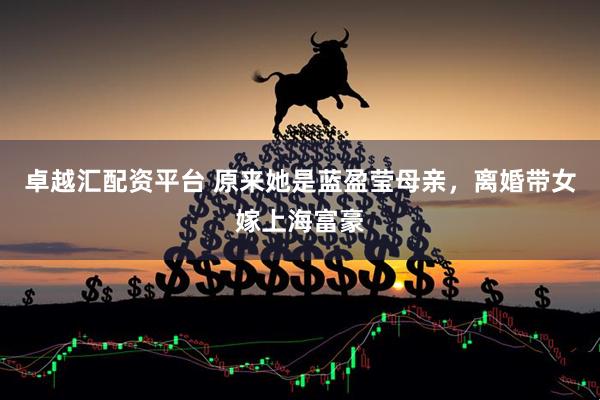 卓越汇配资平台 原来她是蓝盈莹母亲，离婚带女嫁上海富豪