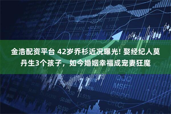 金浩配资平台 42岁乔杉近况曝光! 娶经纪人莫丹生3个孩子，如今婚姻幸福成宠妻狂魔