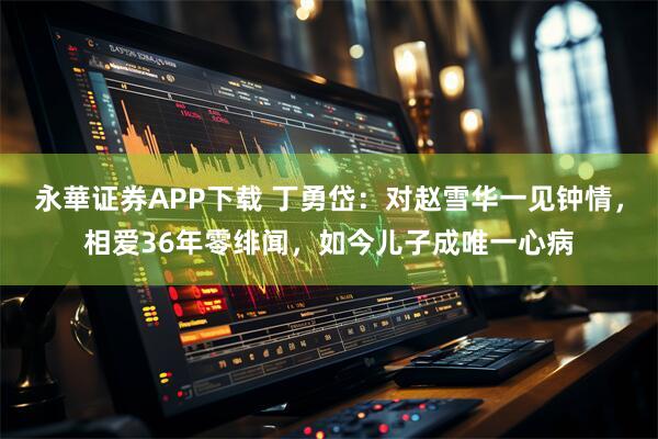 永華证券APP下载 丁勇岱：对赵雪华一见钟情，相爱36年零绯闻，如今儿子成唯一心病