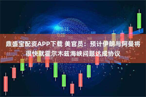 鼎盛宝配资APP下载 美官员：预计伊朗与阿曼将很快就霍尔木兹海峡问题达成协议