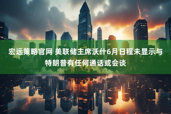 宏远策略官网 美联储主席沃什6月日程未显示与特朗普有任何通话或会谈