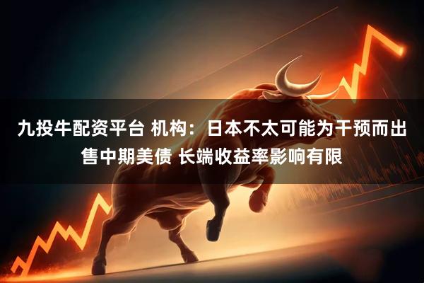 九投牛配资平台 机构：日本不太可能为干预而出售中期美债 长端收益率影响有限