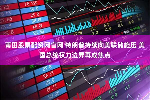 莆田股票配资网官网 特朗普持续向美联储施压 美国总统权力边界再成焦点