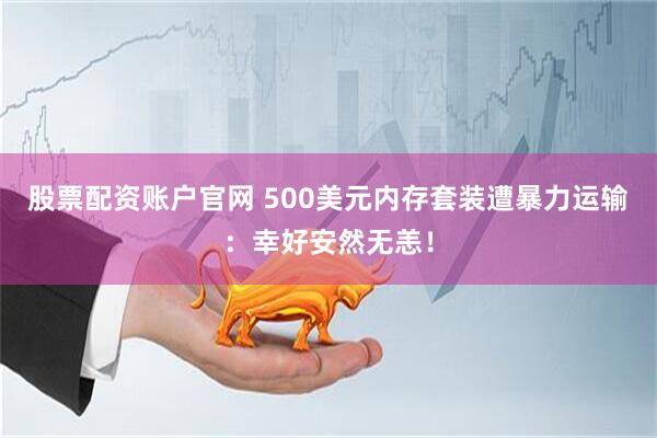 股票配资账户官网 500美元内存套装遭暴力运输：幸好安然无恙！