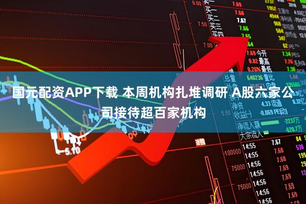 国元配资APP下载 本周机构扎堆调研 A股六家公司接待超百家机构