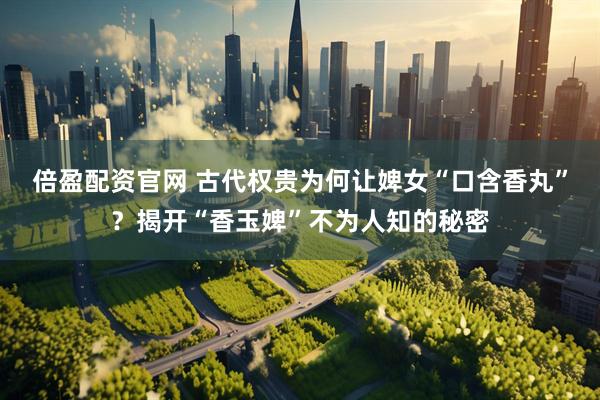 倍盈配资官网 古代权贵为何让婢女“口含香丸”？揭开“香玉婢”不为人知的秘密