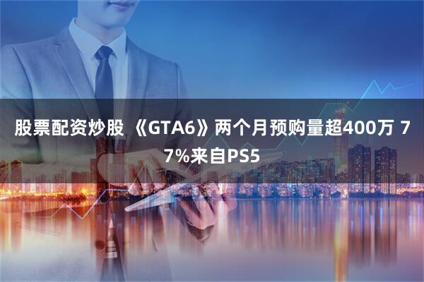 股票配资炒股 《GTA6》两个月预购量超400万 77%来自PS5