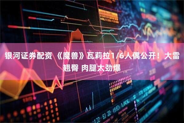 银河证券配资 《魔兽》瓦莉拉1/6人偶公开！大雷翘臀 肉腿太劲爆